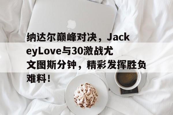 爱游戏-纳达尔巅峰对决，JackeyLove与30激战尤文图斯分钟，精彩发挥胜负难料！的简单介绍